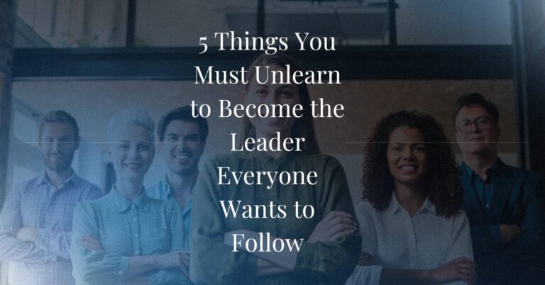 5 Things You Must Unlearn to Become the Leader Everyone Wants to Follow